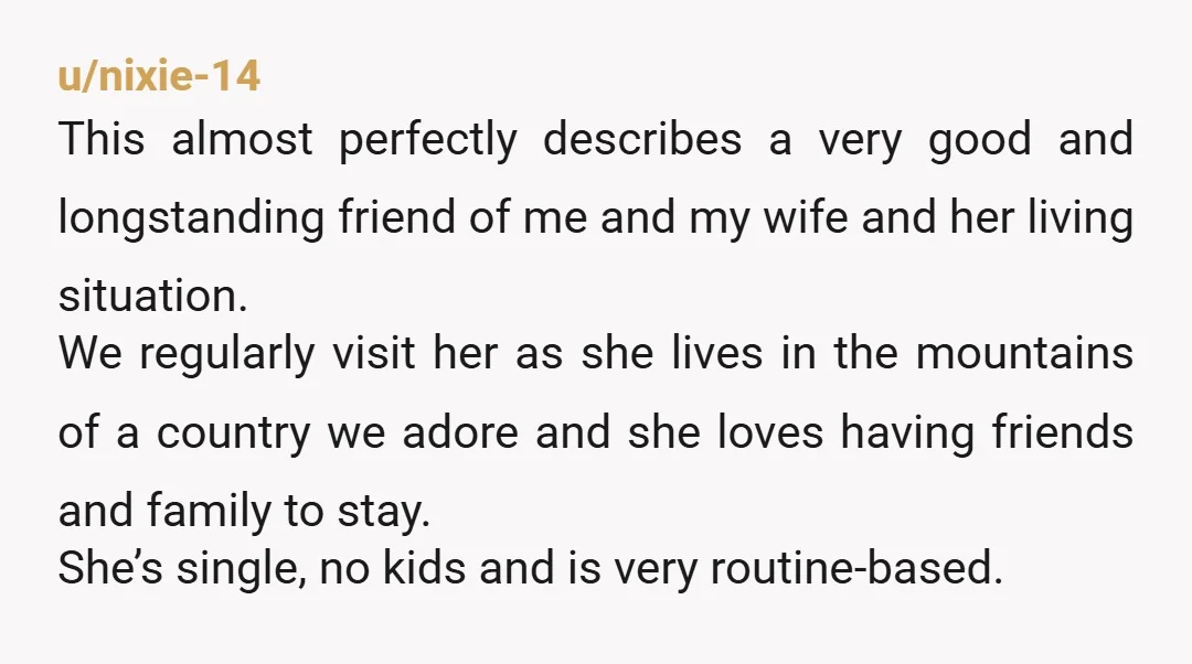 u/nixie-14 This almost perfectly describes a very good and longstanding friend of me and my wife and her living situation. We regularly visit her as she lives in the mountains...
