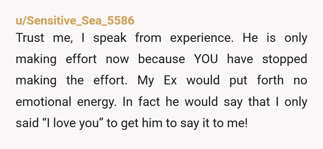 u/Sensitive_Sea_5586 Trust me, I speak from experience. He is only making effort now because YOU have stopped making the effort. My Ex would put forth no emotional energy. In fact...
