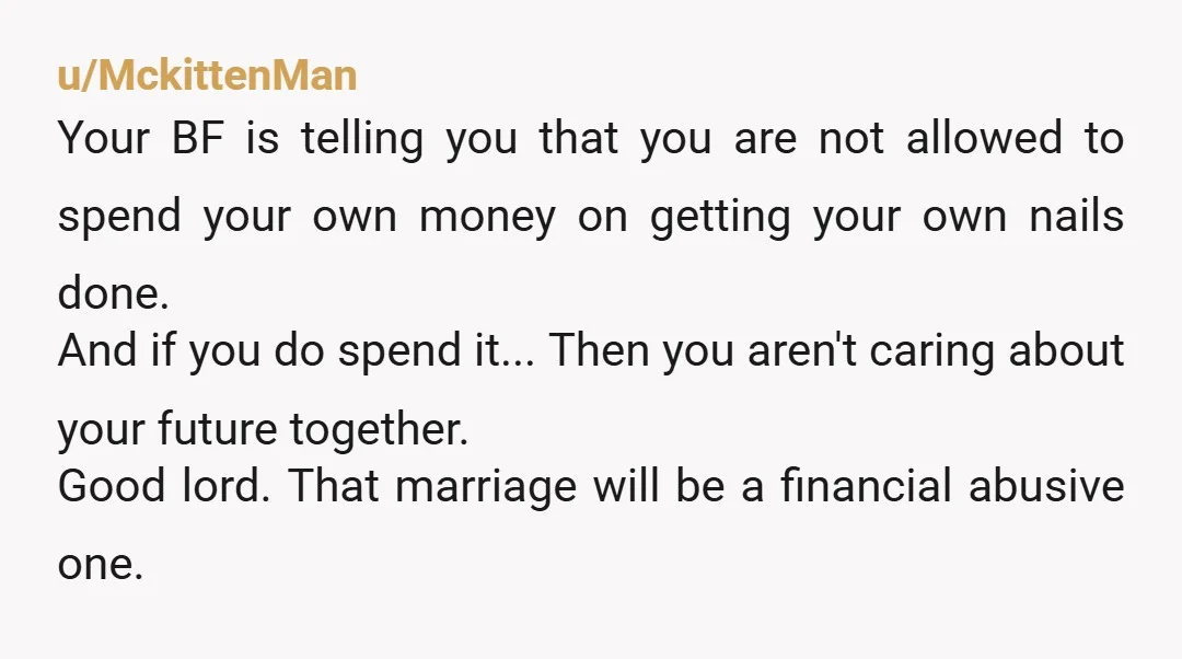 u/MckittenMan Your BF is telling you that you are not allowed to spend your own money on getting your own nails done. And if you do spend it... Then you...