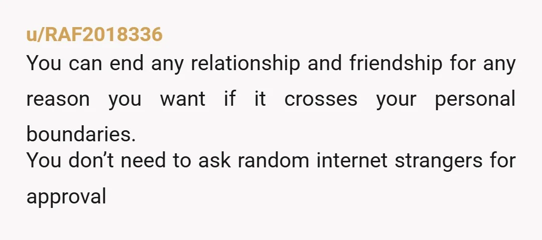 u/RAF2018336
You can end any relationship and friendship for any reason you want if it crosses your personal boundaries.
You don’t need to ask random internet strangers for approval