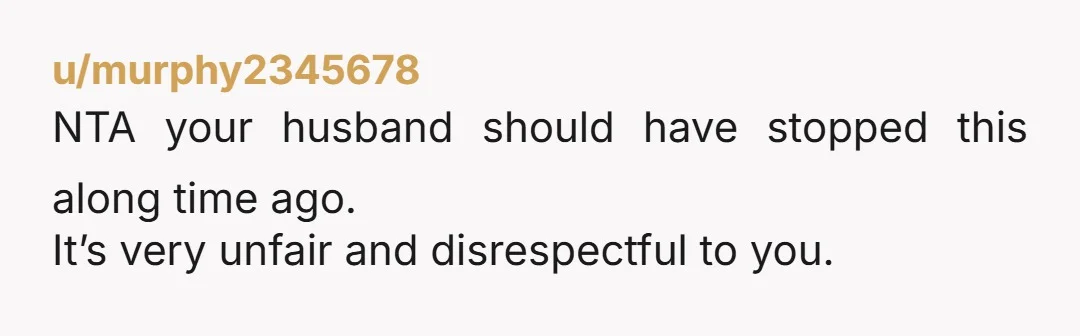 u/murphy2345678 NTA your husband should have stopped this along time ago. It’s very unfair and disrespectful to you.
