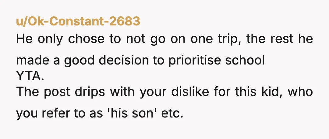 u/Ok-Constant-2683 He only chose to not go on one trip, the rest he made a good decision to prioritise school YTA. The post drips with your dislike for this kid,...