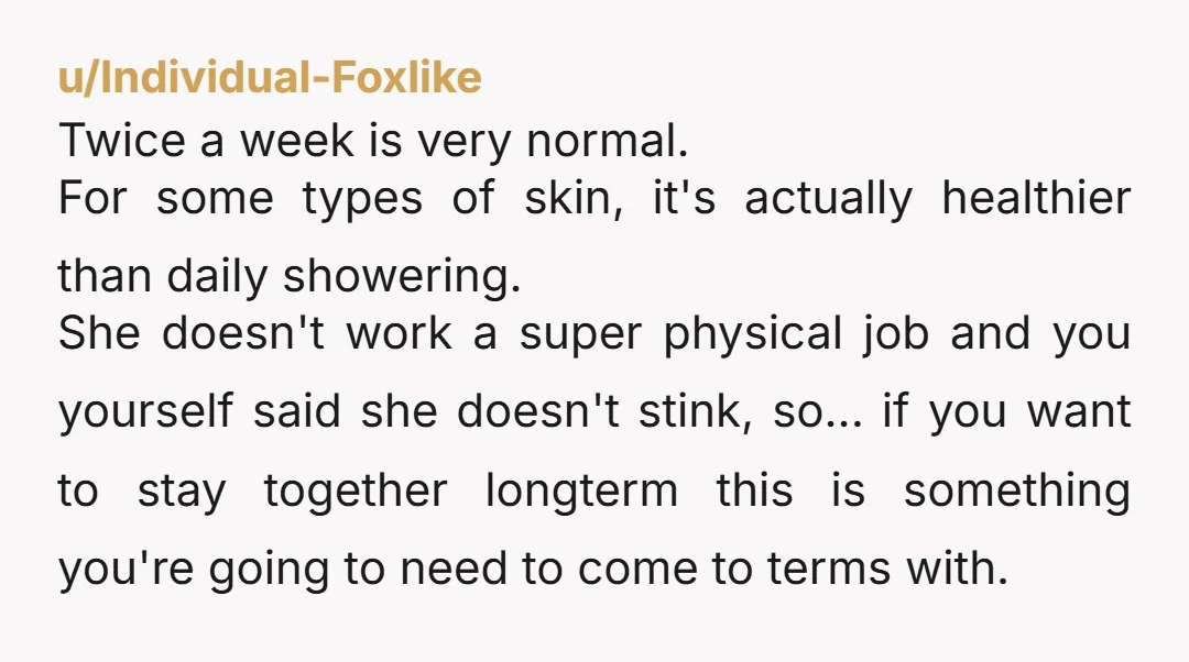 u/Individual-Foxlike Twice a week is very normal. For some types of skin, it's actually healthier than daily showering. She doesn't work a super physical job and you yourself said she...