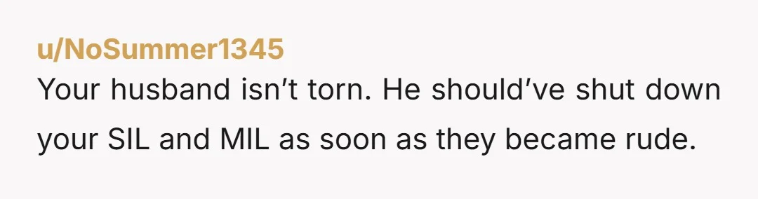 u/NoSummer1345 Your husband isn’t torn. He should’ve shut down your SIL and MIL as soon as they became rude.