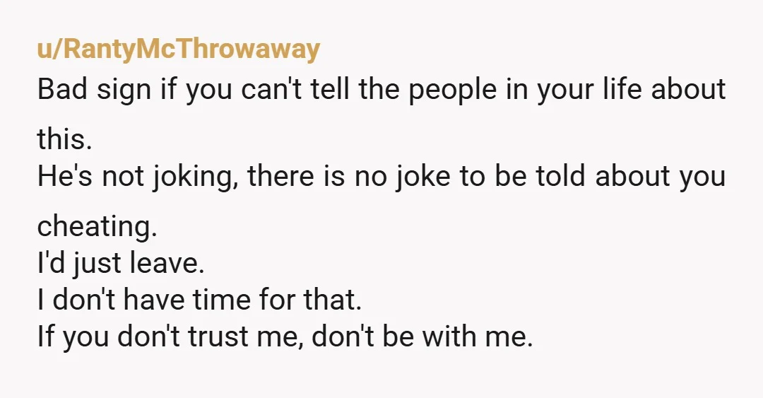 u/RantyMcThrowaway Bad sign if you can't tell the people in your life about this. He's not joking, there is no joke to be told about you cheating. I'd just leave....