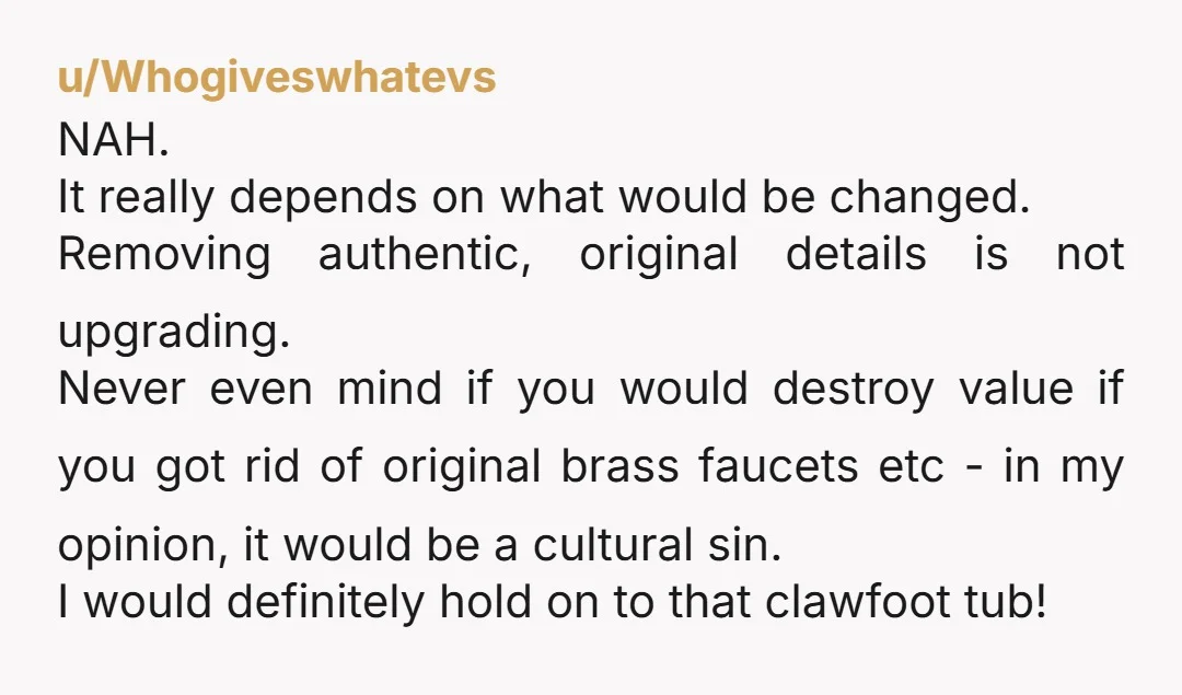 u/Whogiveswhatevs NAH. It really depends on what would be changed. Removing authentic, original details is not upgrading. Never even mind if you would destroy value if you got rid of...