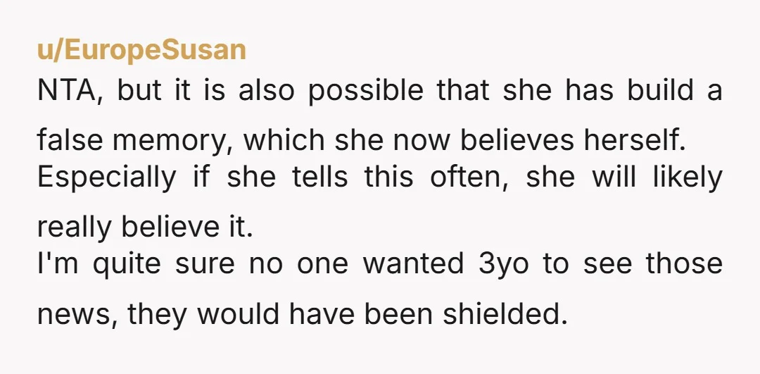 u/EuropeSusan NTA, but it is also possible that she has build a false memory, which she now believes herself. Especially if she tells this often, she will likely really believe...