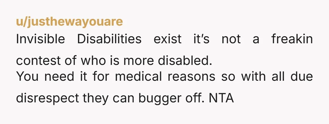 u/justhewayouare Invisible Disabilities exist it’s not a freakin contest of who is more disabled. You need it for medical reasons so with all due disrespect they can bugger off.  NTA 
