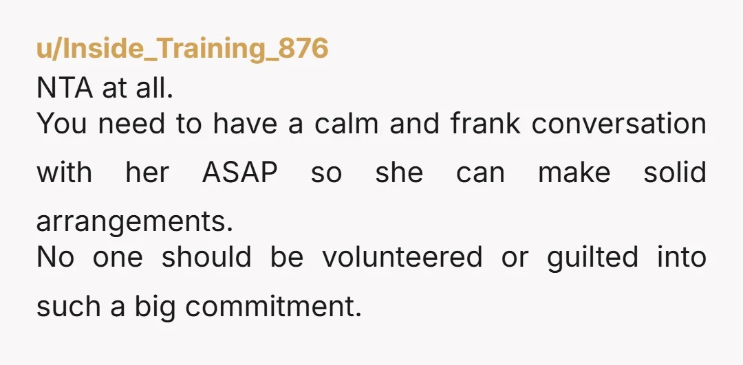 u/Inside_Training_876 NTA at all. You need to have a calm and frank conversation with her ASAP so she can make solid arrangements. No one should be volunteered or guilted into...