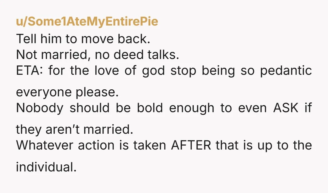 u/Some1AteMyEntirePie Tell him to move back. Not married, no deed talks. ETA: for the love of god stop being so pedantic everyone please. Nobody should be bold enough to even...
