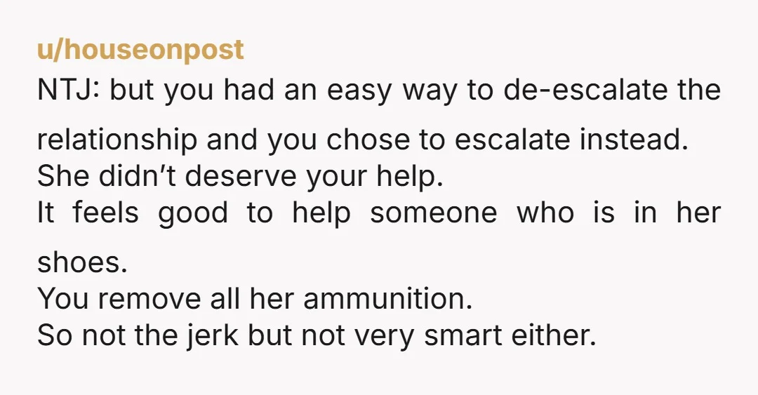 u/houseonpost NTJ: but you had an easy way to de-escalate the relationship and you chose to escalate instead. She didn’t deserve your help. It feels good to help someone who...