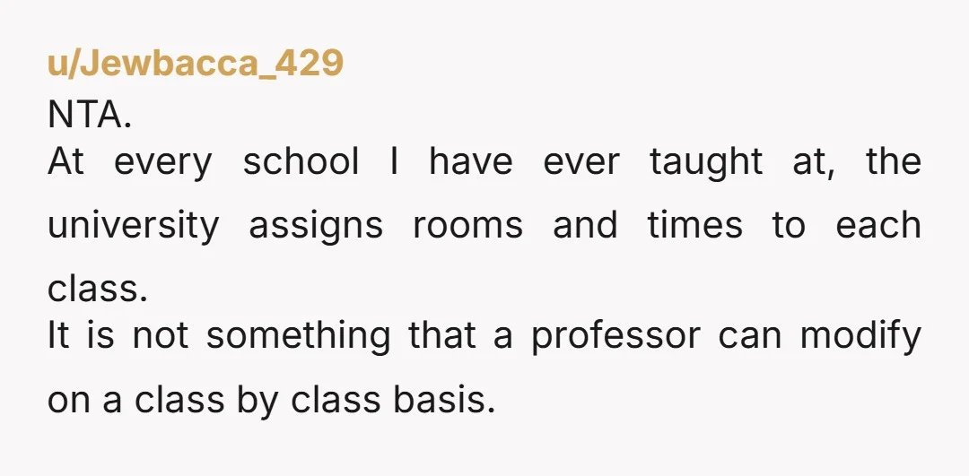 u/Jewbacca_429 NTA. At every school I have ever taught at, the university assigns rooms and times to each class. It is not something that a professor can modify on a...