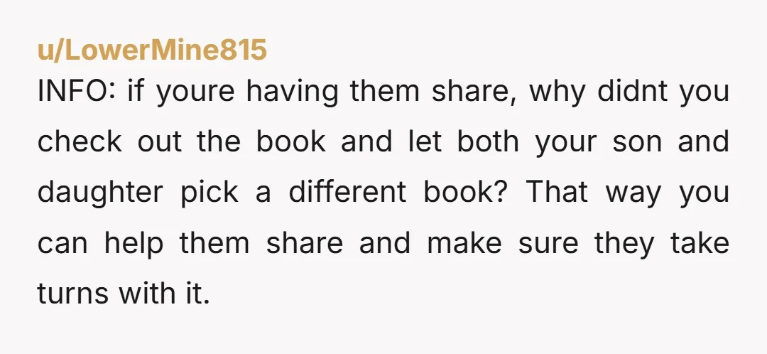 u/LowerMine815 INFO: if youre having them share, why didnt you check out the book and let both your son and daughter pick a different book? That way you can help...