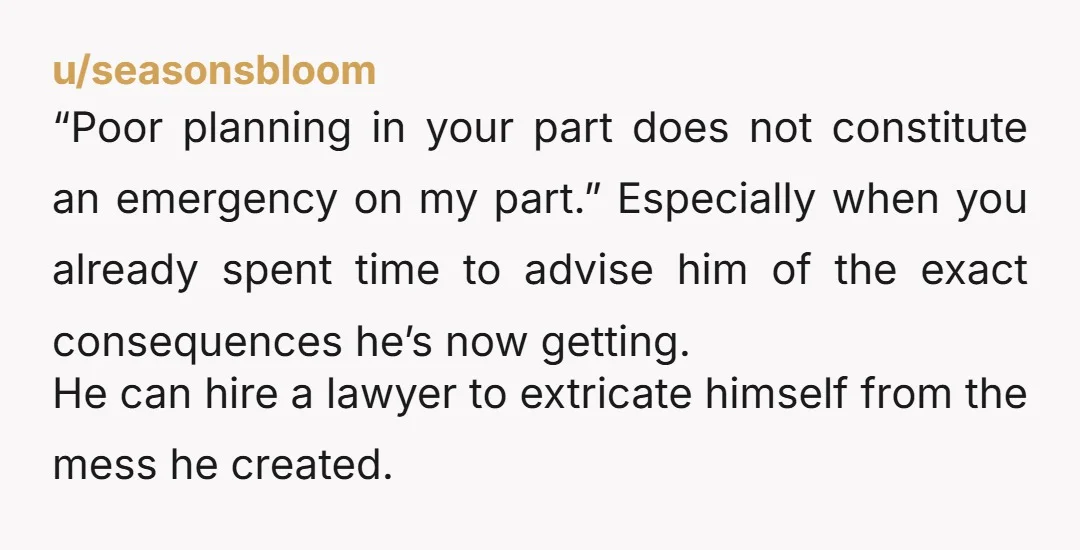 u/seasonsbloom “Poor planning in your part does not constitute an emergency on my part.” Especially when you already spent time to advise him of the exact consequences he’s now getting....