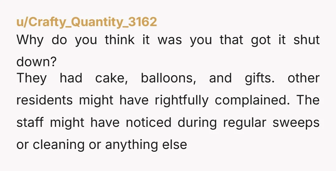 u/Crafty_Quantity_3162 Why do you think it was you that got it shut down? They had cake, balloons, and gifts. other residents might have rightfully complained. The staff might have noticed...