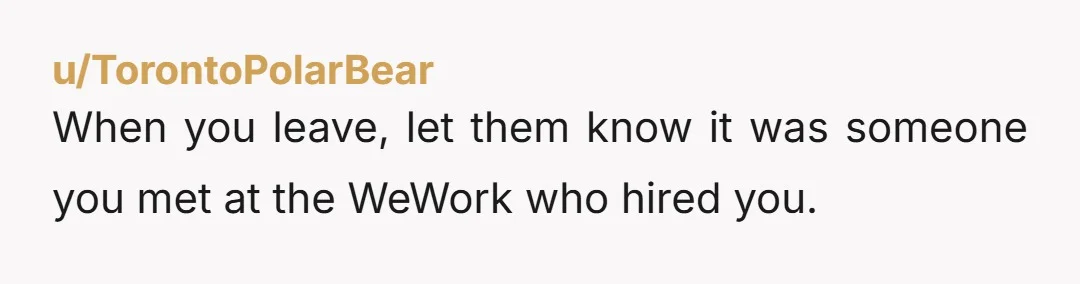 u/TorontoPolarBear
When you leave, let them know it was someone you met at the WeWork who hired you.