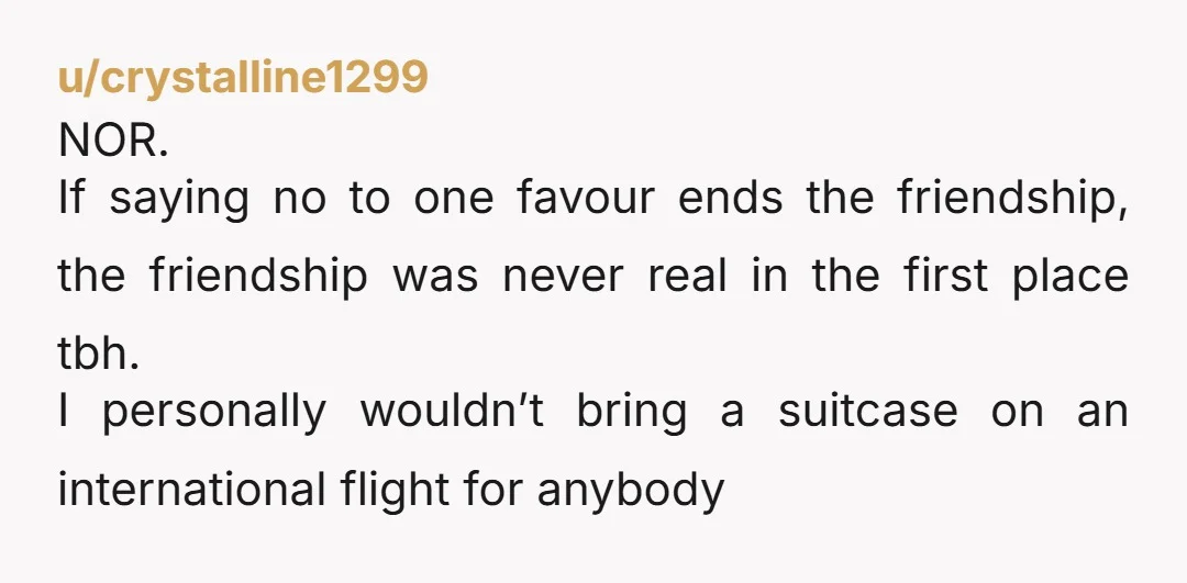 u/crystalline1299 NOR. If saying no to one favour ends the friendship, the friendship was never real in the first place tbh. I personally wouldn’t bring a suitcase on an international...