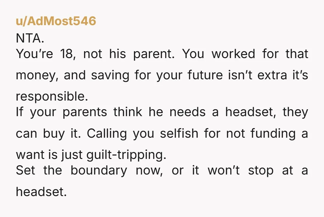 u/AdMost546 NTA. You’re 18, not his parent. You worked for that money, and saving for your future isn’t extra it’s responsible. If your parents think he needs a headset, they...