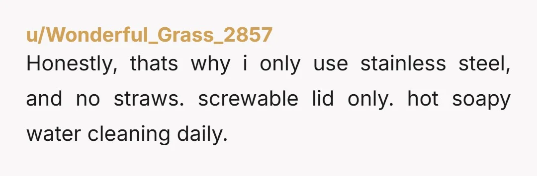 u/ItchyCheek My ex used one of those metal water bottles. He NEVER washed it but used it all day every day. It had black mold growing on the rim where...