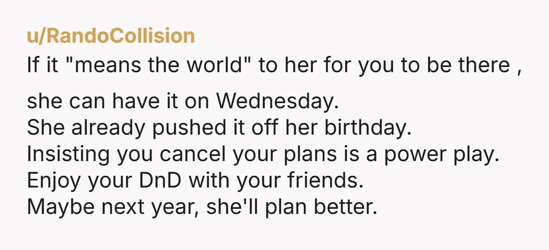 u/RandoCollision If it "means the world" to her for you to be there , she can have it on Wednesday. She already pushed it off her birthday. Insisting you cancel...