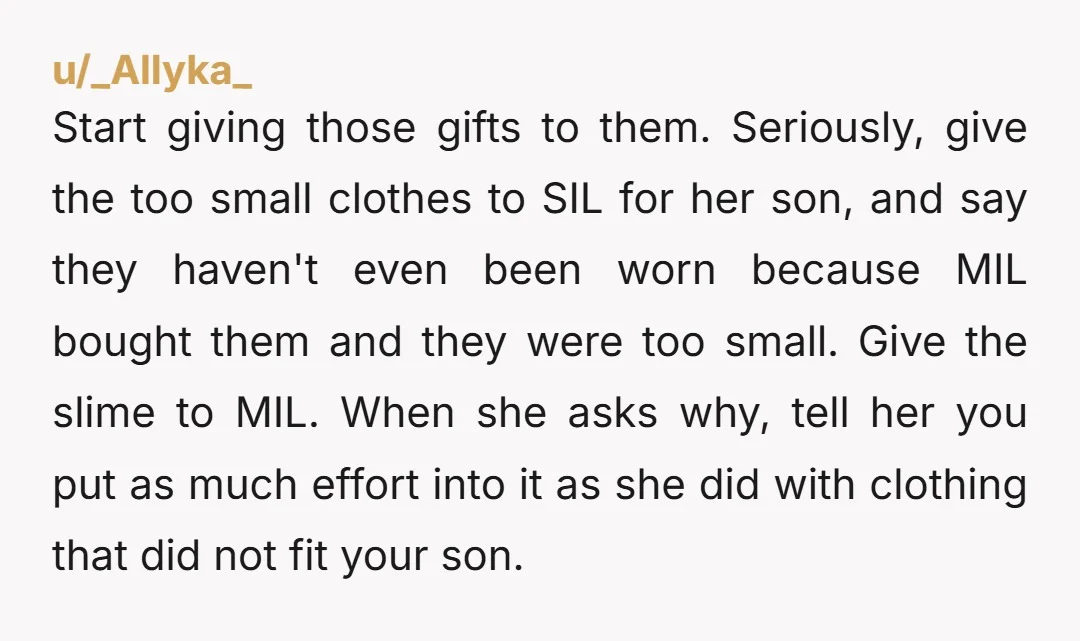 u/_Allyka_ Start giving those gifts to them. Seriously, give the too small clothes to SIL for her son, and say they haven't even been worn because MIL bought them and...