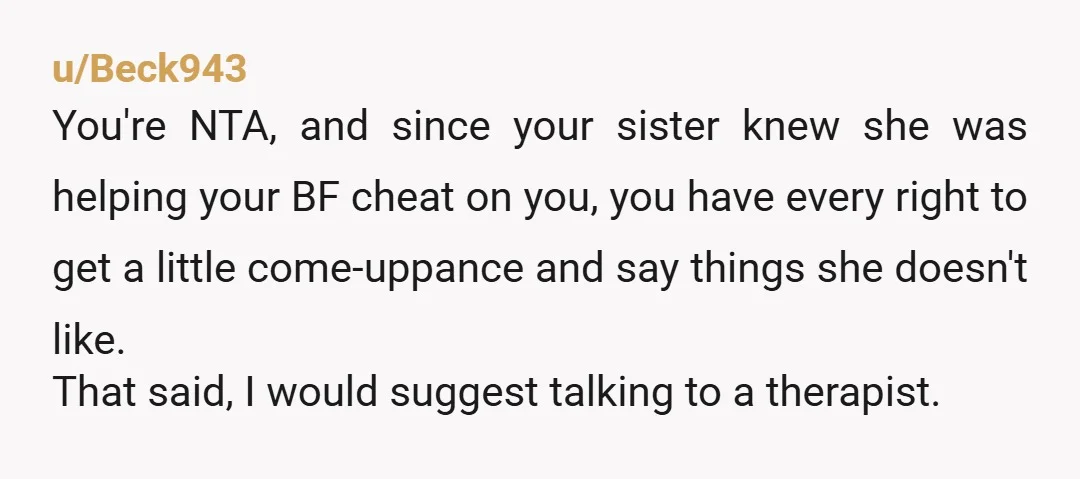 u/Beck943 You're NTA, and since your sister knew she was helping your BF cheat on you, you have every right to get a little come-uppance and say things she doesn't...