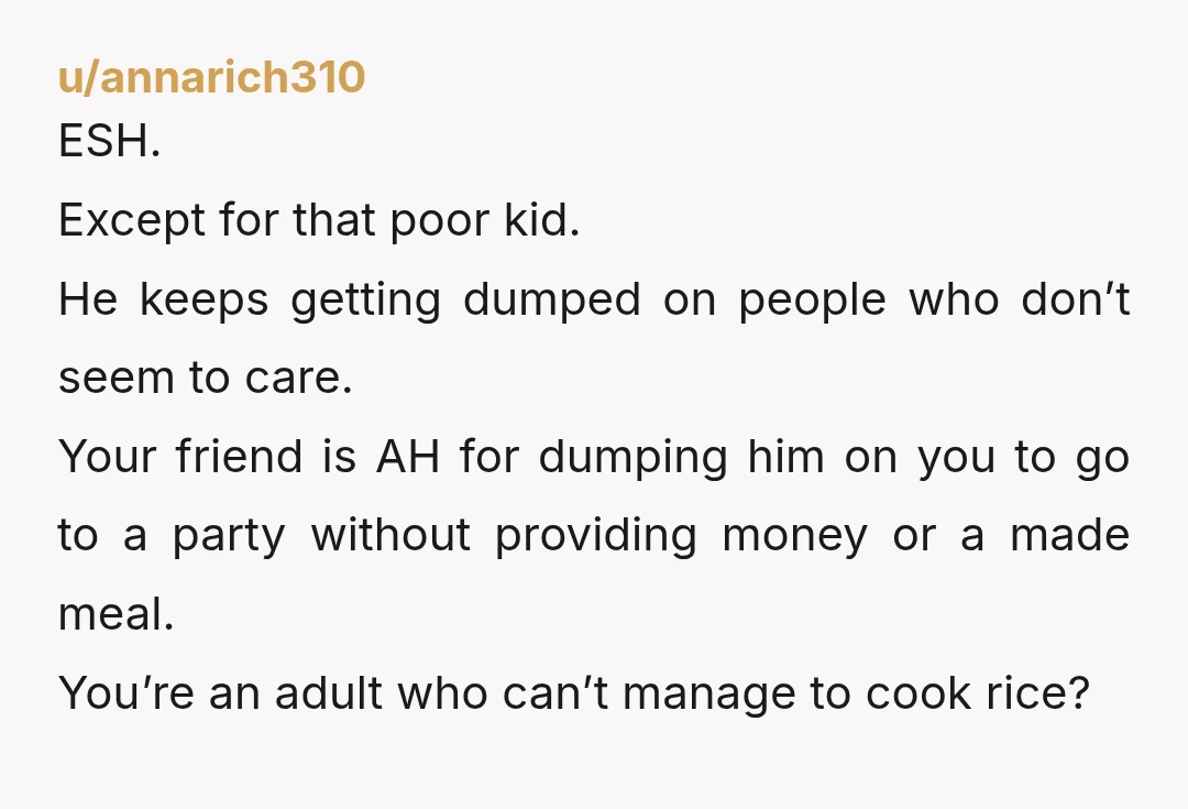 u/EmilyAnne1170 You’re 23 and you’ve never boiled anything before??? Did the baby’s parents know that his aunt was leaving him at her friend’s house for hours? ESH. You for being...