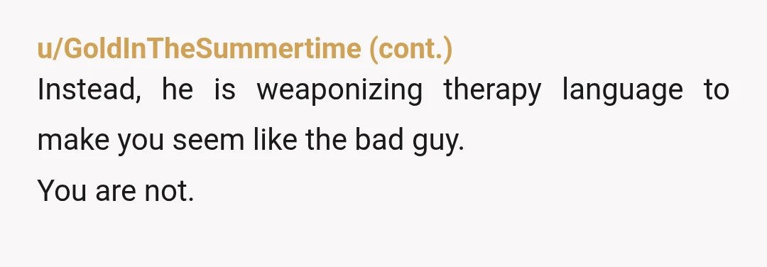 u/ThrowRAboundryornot Update: So, he came home. And we had a long, long talk, about how his words can be easily misunderstood, especially if he does not clarify to me, or...