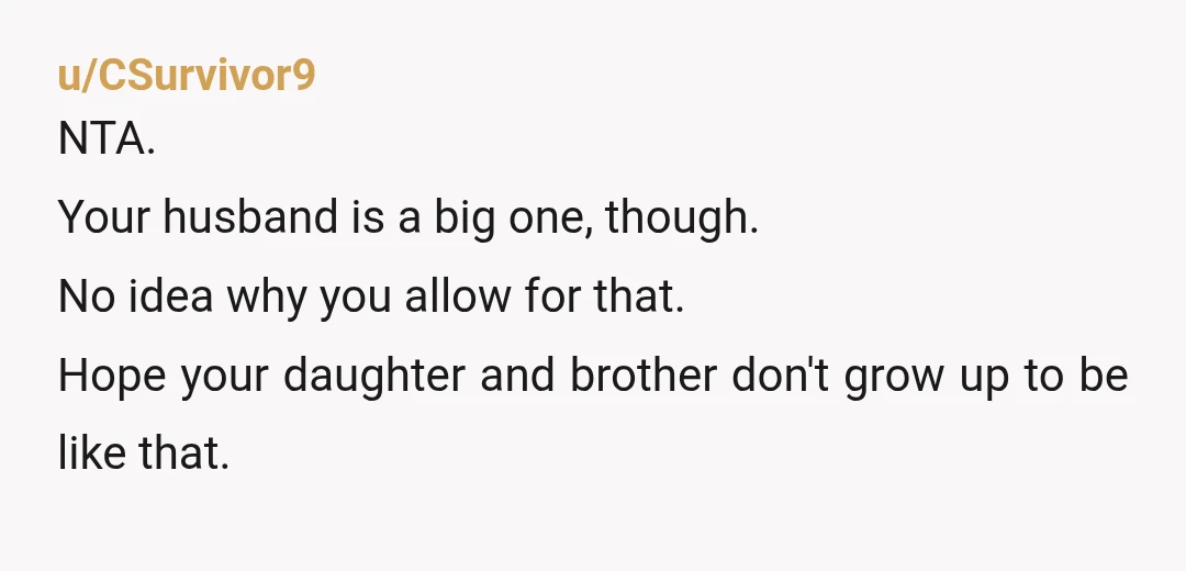 u/CSurvivor9
NTA.
Your husband is a big one, though.
No idea why you allow for that.
Hope your daughter and brother don't grow up to be like that.