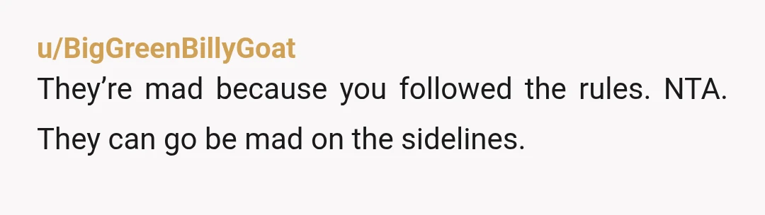 u/BigGreenBillyGoat
They’re mad because you followed the rules. NTA. They can go be mad on the sidelines.