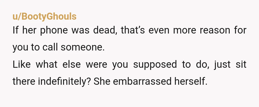 u/BootyGhouls If her phone was dead, that’s even more reason for you to call someone. Like what else were you supposed to do, just sit there indefinitely? She embarrassed herself.