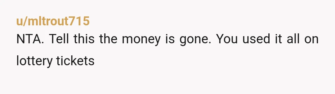 u/mltrout715
NTA. Tell this the money is gone. You used it all on lottery tickets
