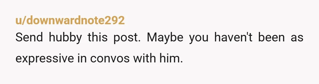 u/downwardnote292
Send hubby this post. Maybe you haven't been as expressive in convos with him.