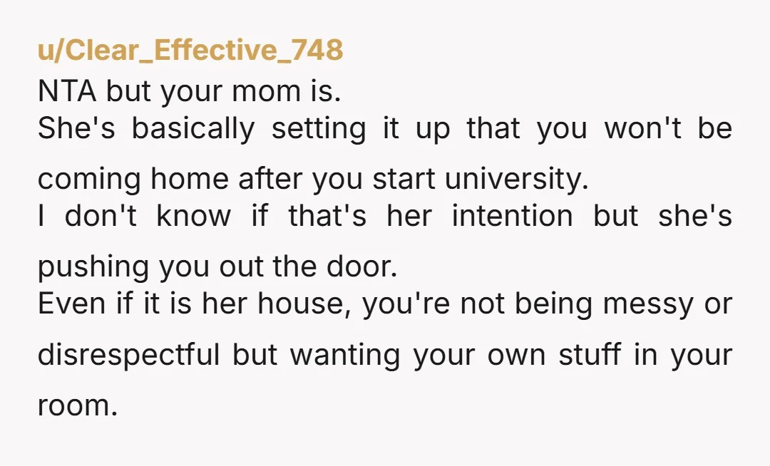u/Clear_Effective_748 NTA but your mom is. She's basically setting it up that you won't be coming home after you start university. I don't know if that's her intention but she's...