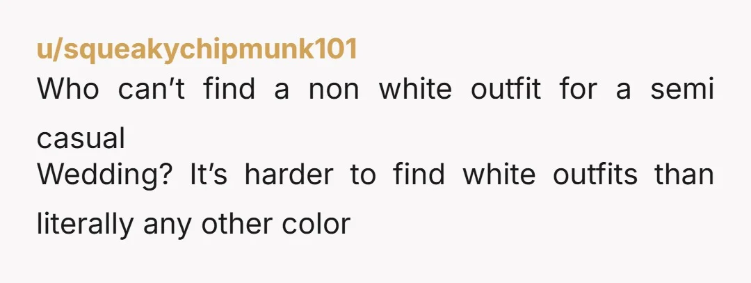 u/squeakychipmunk101 Who can’t find a non white outfit for a semi casual Wedding? It’s harder to find white outfits than literally any other color