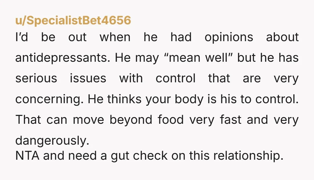 u/SpecialistBet4656 I’d be out when he had opinions about antidepressants. He may “mean well” but he has serious issues with control that are very concerning. He thinks your body is...