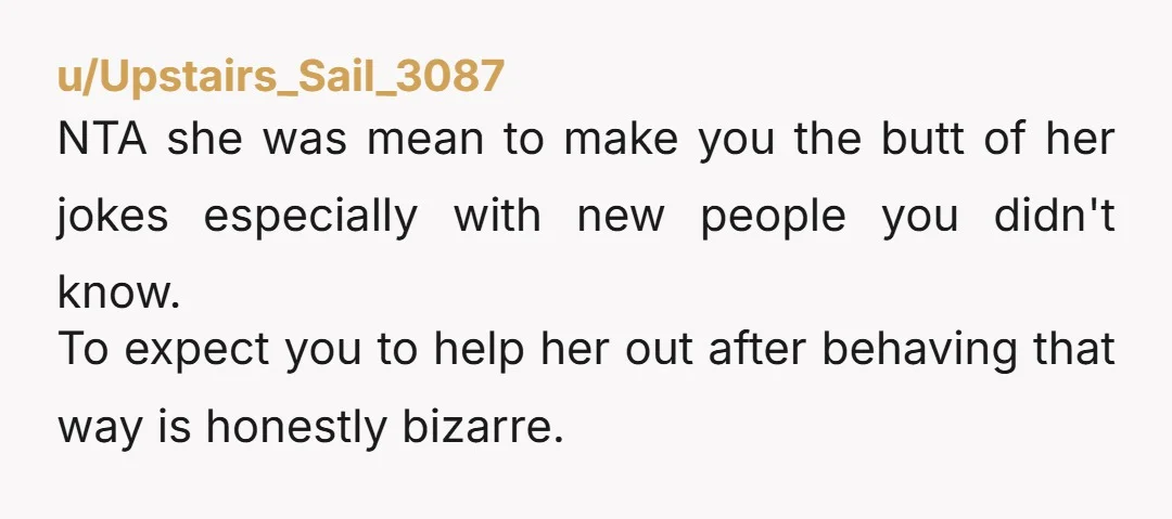 u/Upstairs_Sail_3087 NTA she was mean to make you the butt of her jokes especially with new people you didn't know.  To expect you to help her out after behaving that...