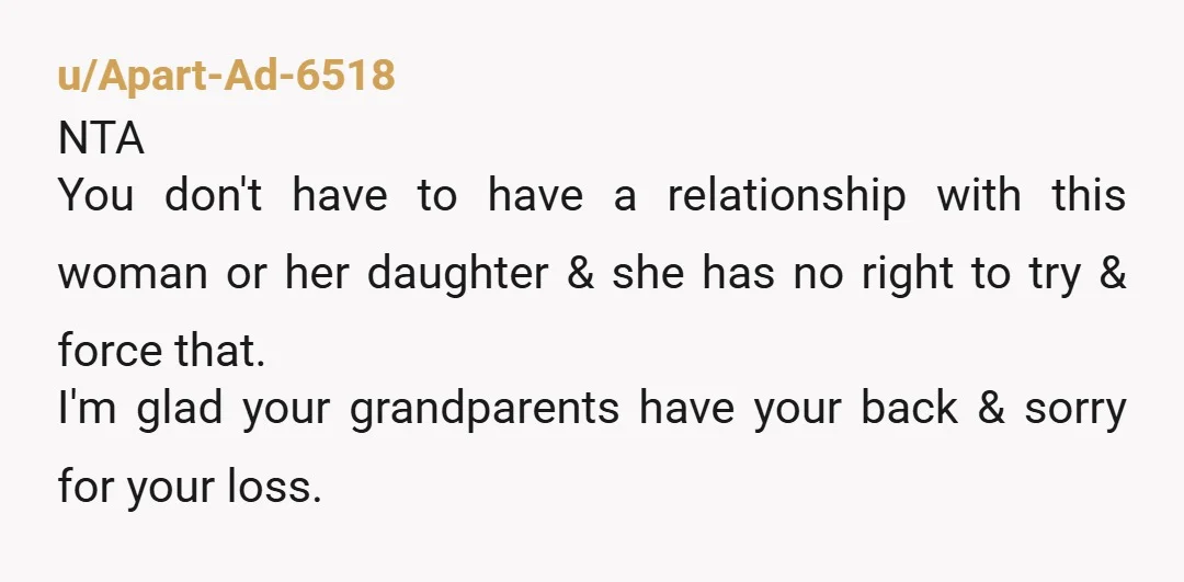 u/Apart-Ad-6518 NTA You don't have to have a relationship with this woman or her daughter & she has no right to try & force that. I'm glad your grandparents have...