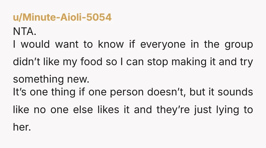 u/Minute-Aioli-5054 NTA. I would want to know if everyone in the group didn’t like my food so I can stop making it and try something new. It’s one thing if...