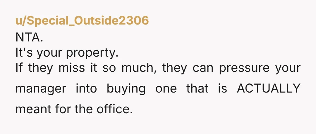 u/Special_Outside2306
NTA.
It's your property.
If they miss it so much, they can pressure your manager into buying one that is ACTUALLY meant for the office.