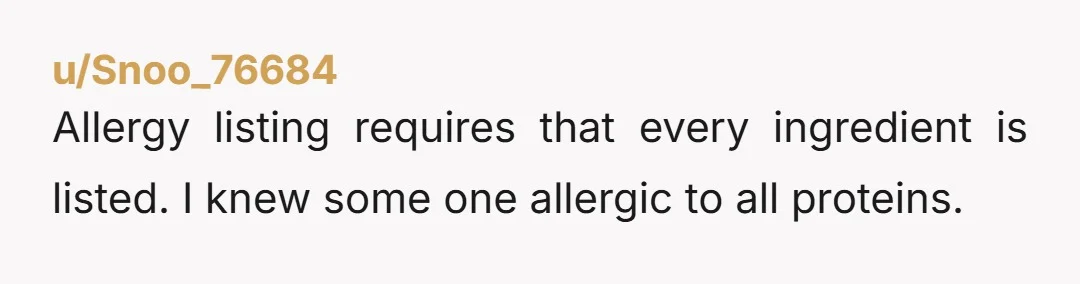 u/Snoo_76684
Allergy listing requires that every ingredient is listed.  I knew some one allergic to all proteins.