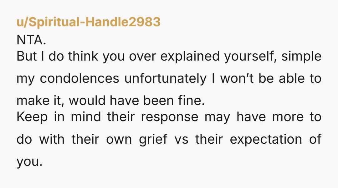 u/Spiritual-Handle2983 NTA. But I do think you over explained yourself, simple my condolences unfortunately I won’t be able to make it, would have been fine. Keep in mind their response...
