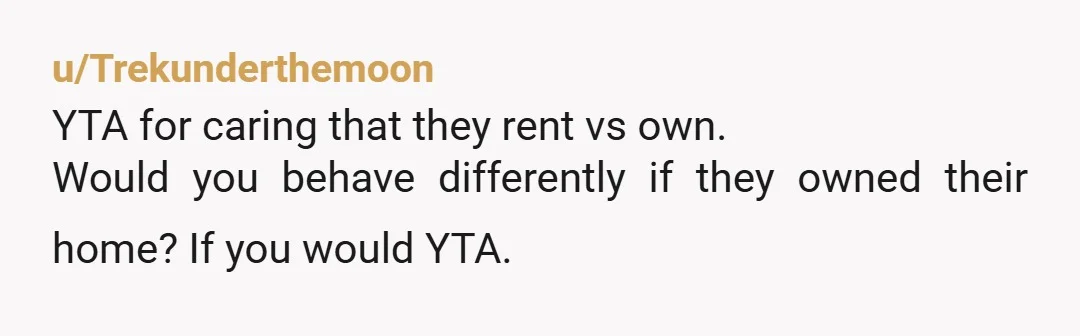 u/Trekunderthemoon
YTA for caring that they rent vs own.
Would you behave differently if they owned their home? If you would YTA. 