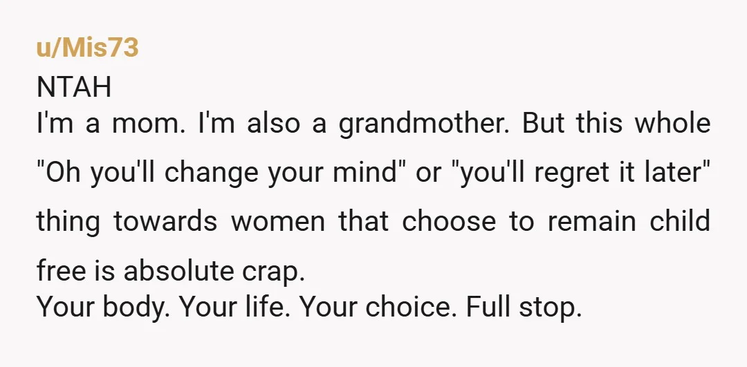 u/Mis73 NTAH I'm a mom. I'm also a grandmother. But this whole "Oh you'll change your mind" or "you'll regret it later" thing towards women that choose to remain child...