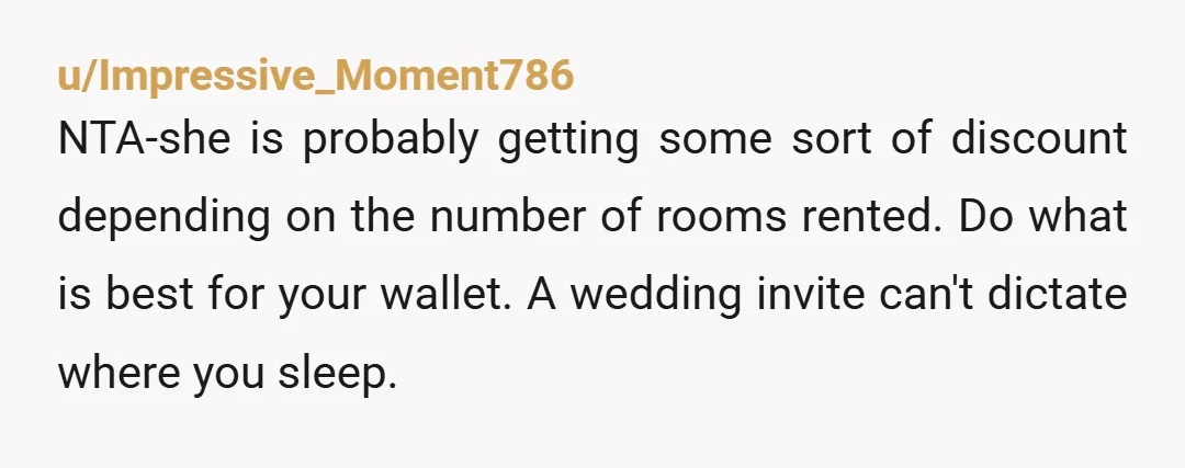 u/Impressive_Moment786 NTA-she is probably getting some sort of discount depending on the number of rooms rented. Do what is best for your wallet. A wedding invite can't dictate where you...