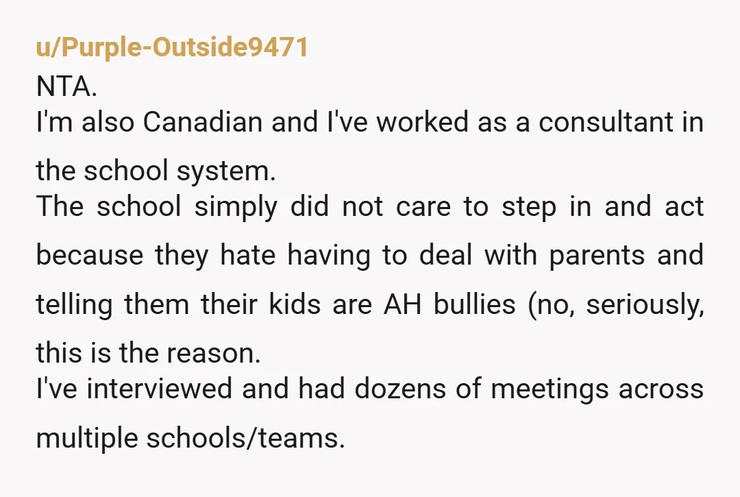 u/Purple-Outside9471 NTA. I'm also Canadian and I've worked as a consultant in the school system. The school simply did not care to step in and act because they hate having...