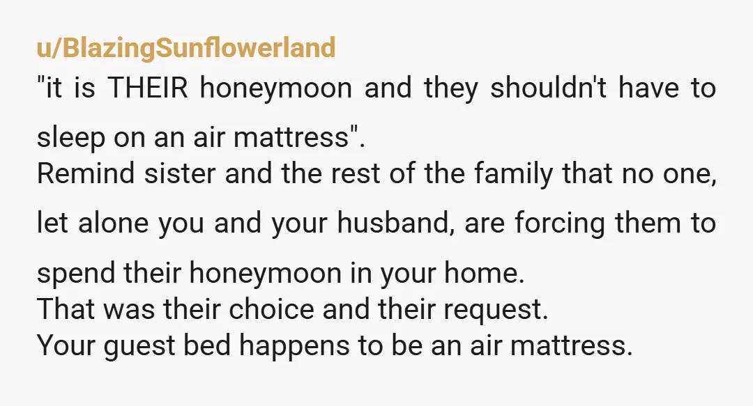 u/BlazingSunflowerland "it is THEIR honeymoon and they shouldn't have to sleep on an air mattress". Remind sister and the rest of the family that no one, let alone you and...