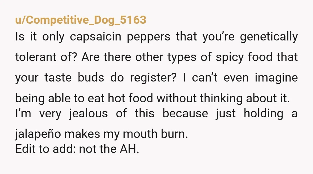 u/Competitive_Dog_5163 Is it only capsaicin peppers that you’re genetically tolerant of? Are there other types of spicy food that your taste buds do register? I can’t even imagine being able...