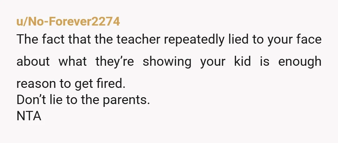 u/No-Forever2274
The fact that the teacher repeatedly lied to your face about what they’re showing your kid is enough reason to get fired.
Don’t lie to the parents.
NTA