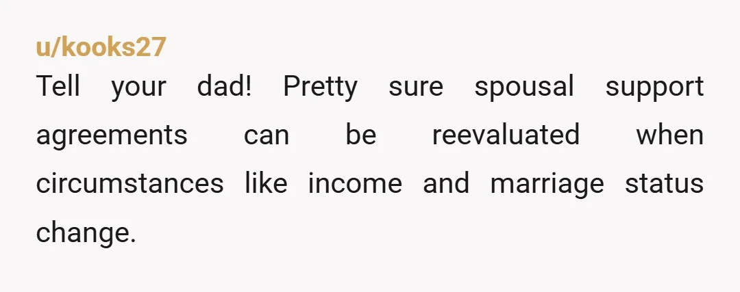 u/kooks27
Tell your dad! Pretty sure spousal support agreements can be reevaluated when circumstances like income and marriage status change.